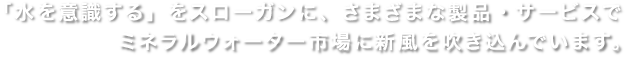 「水を意識する」をスローガンに、さまざまな製品・サービスで
				ミネラルウォーター市場に新風を吹き込んでいます。